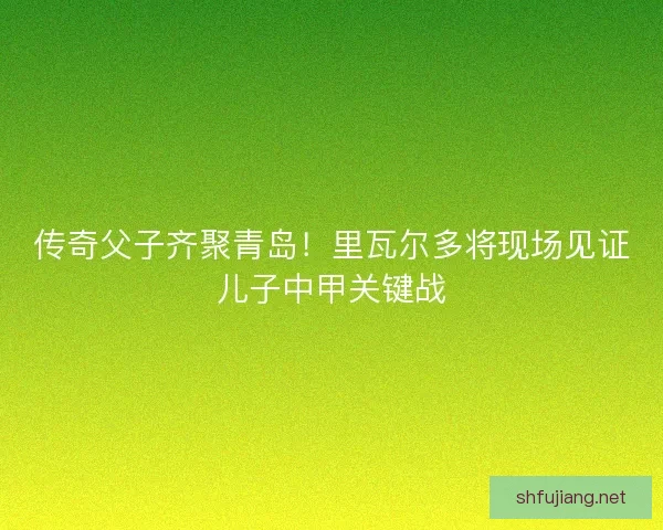 传奇父子齐聚青岛！里瓦尔多将现场见证儿子中甲关键战