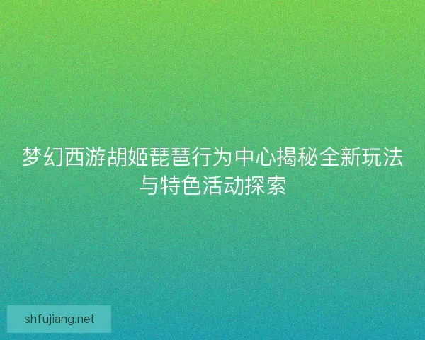 梦幻西游胡姬琵琶行为中心揭秘全新玩法与特色活动探索