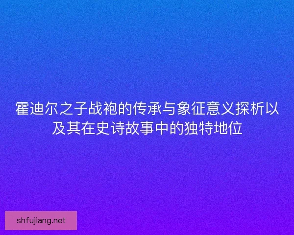 霍迪尔之子战袍的传承与象征意义探析以及其在史诗故事中的独特地位