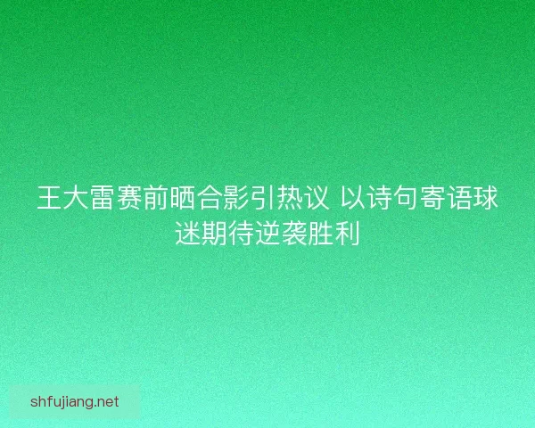 王大雷赛前晒合影引热议 以诗句寄语球迷期待逆袭胜利