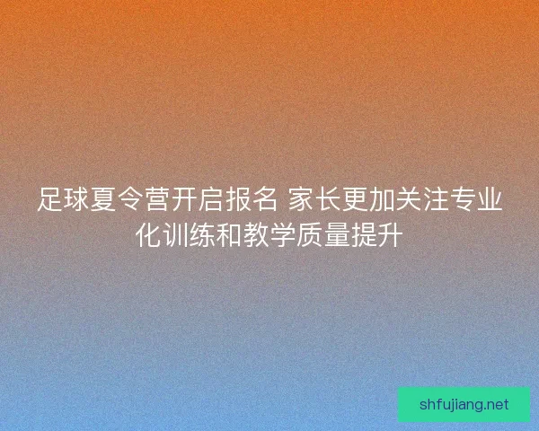 足球夏令营开启报名 家长更加关注专业化训练和教学质量提升