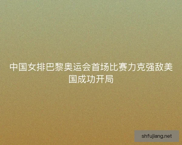 中国女排巴黎奥运会首场比赛力克强敌美国成功开局