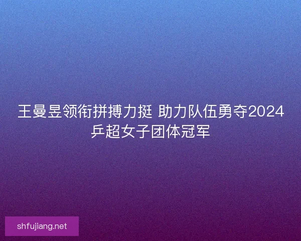 王曼昱领衔拼搏力挺 助力队伍勇夺2024乒超女子团体冠军