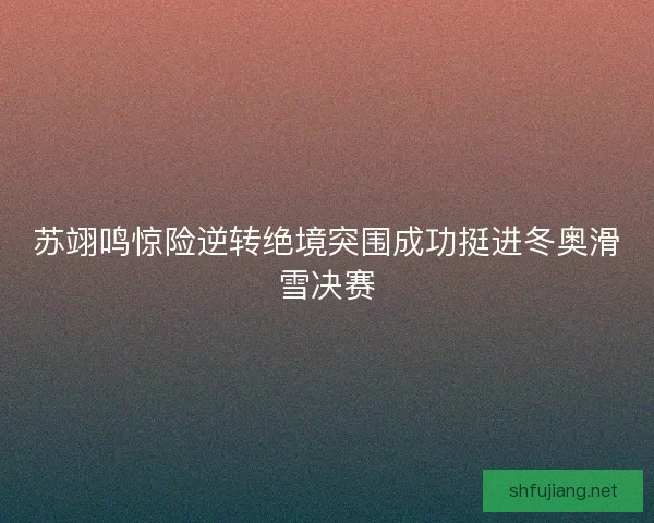 苏翊鸣惊险逆转绝境突围成功挺进冬奥滑雪决赛