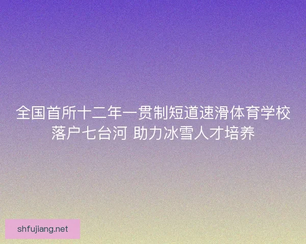 全国首所十二年一贯制短道速滑体育学校落户七台河 助力冰雪人才培养