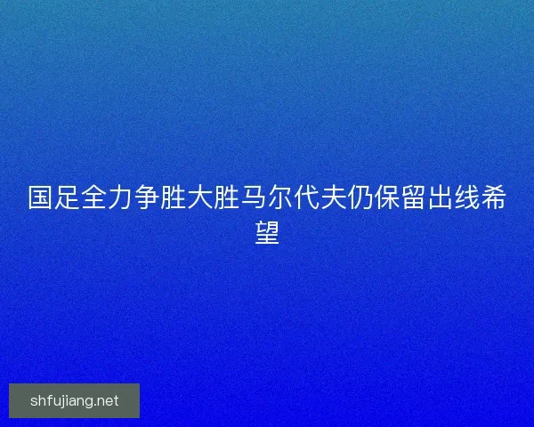 国足全力争胜大胜马尔代夫仍保留出线希望
