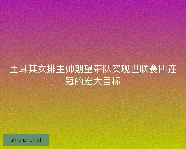 土耳其女排主帅期望带队实现世联赛四连冠的宏大目标