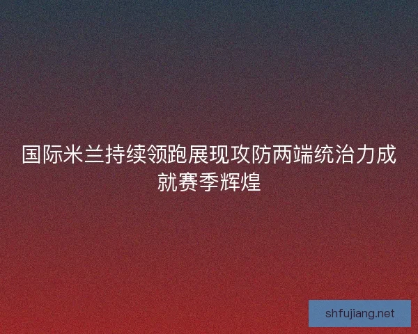 国际米兰持续领跑展现攻防两端统治力成就赛季辉煌