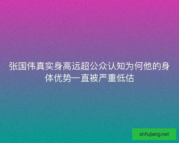 张国伟真实身高远超公众认知为何他的身体优势一直被严重低估