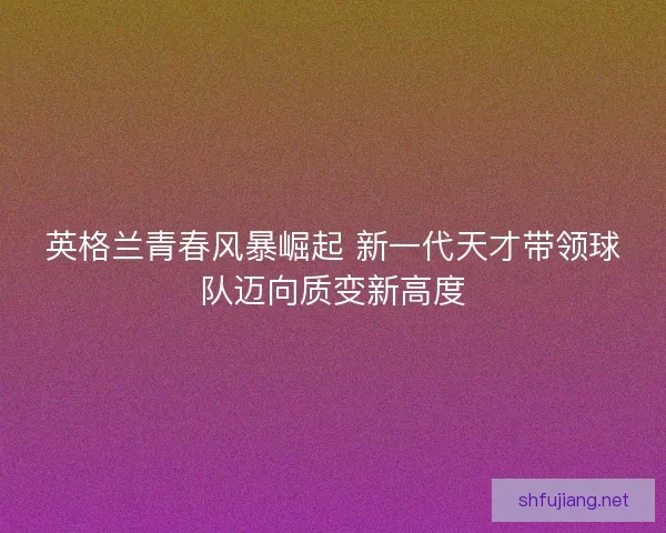 英格兰青春风暴崛起 新一代天才带领球队迈向质变新高度